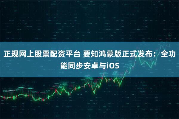 正规网上股票配资平台 要知鸿蒙版正式发布：全功能同步安卓与iOS