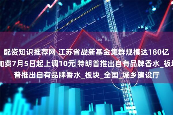 配资知识推荐网 江苏省战新基金集群规模达180亿元 国内航线燃油附加费7月5日起上调10元 特朗普推出自有品牌香水_板块_全国_城乡建设厅
