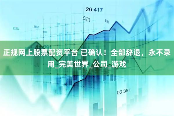 正规网上股票配资平台 已确认！全部辞退，永不录用_完美世界_公司_游戏