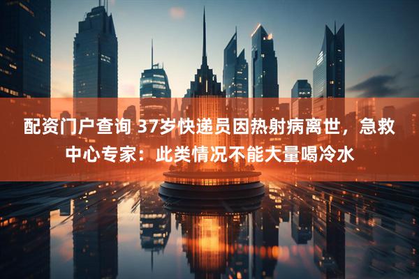 配资门户查询 37岁快递员因热射病离世，急救中心专家：此类情况不能大量喝冷水