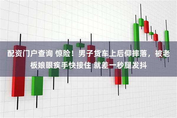 配资门户查询 惊险！男子货车上后仰摔落，被老板娘眼疾手快接住 就差一秒腿发抖