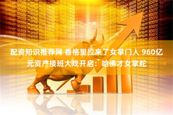 配资知识推荐网 香格里拉来了女掌门人 960亿元资产接班大戏开启：哈佛才女掌舵