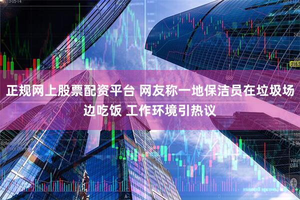正规网上股票配资平台 网友称一地保洁员在垃圾场边吃饭 工作环境引热议