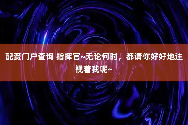 配资门户查询 指挥官~无论何时，都请你好好地注视着我呢~