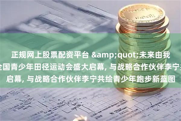 正规网上股票配资平台 &quot;未来由我&quot;第一届全国青少年田径运动会盛大启幕, 与战略合作伙伴李宁共绘青少年跑步新蓝图