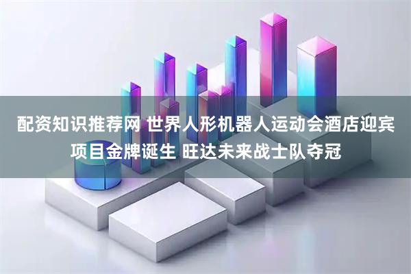 配资知识推荐网 世界人形机器人运动会酒店迎宾项目金牌诞生 旺达未来战士队夺冠