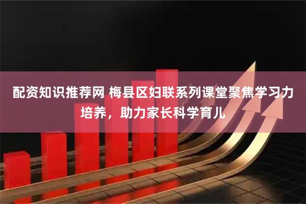 配资知识推荐网 梅县区妇联系列课堂聚焦学习力培养，助力家长科学育儿