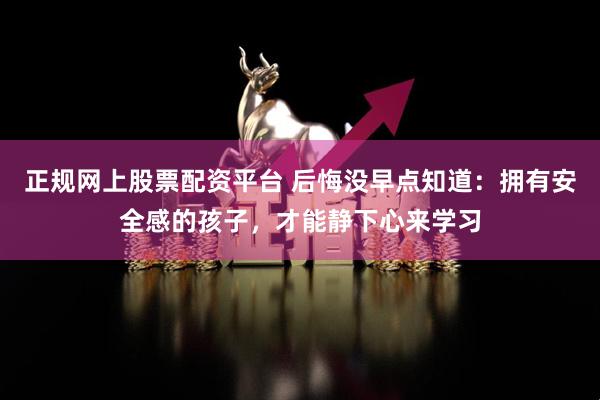 正规网上股票配资平台 后悔没早点知道：拥有安全感的孩子，才能静下心来学习