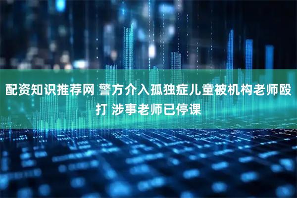 配资知识推荐网 警方介入孤独症儿童被机构老师殴打 涉事老师已停课