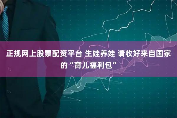 正规网上股票配资平台 生娃养娃 请收好来自国家的“育儿福利包”