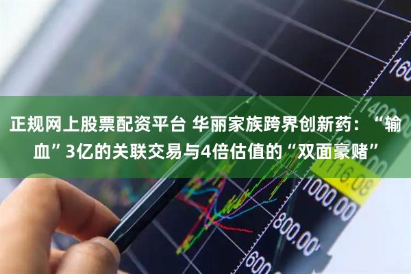 正规网上股票配资平台 华丽家族跨界创新药：“输血”3亿的关联交易与4倍估值的“双面豪赌”