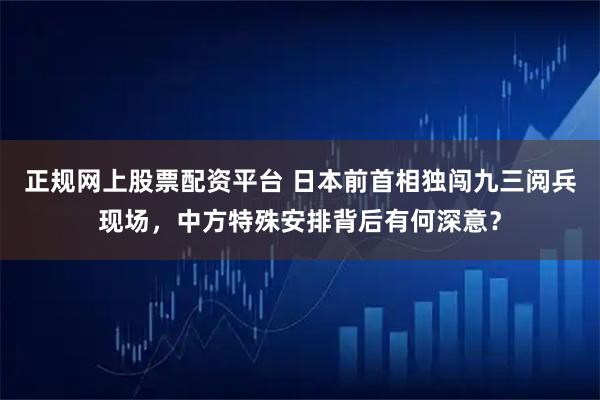 正规网上股票配资平台 日本前首相独闯九三阅兵现场，中方特殊安排背后有何深意？