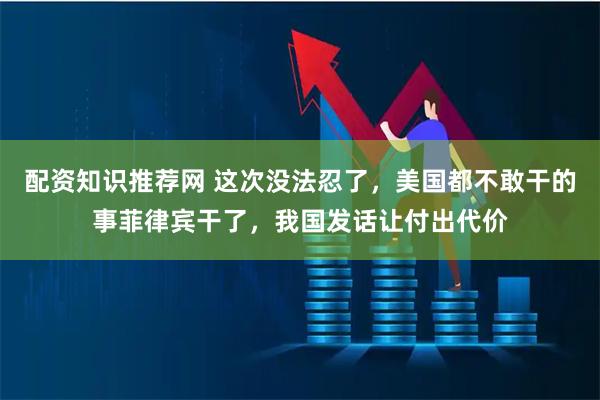 配资知识推荐网 这次没法忍了，美国都不敢干的事菲律宾干了，我国发话让付出代价