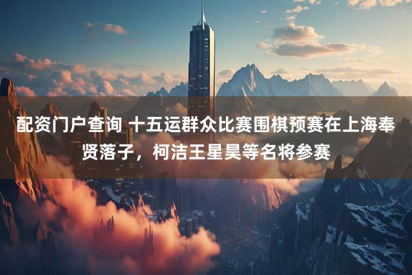配资门户查询 十五运群众比赛围棋预赛在上海奉贤落子，柯洁王星昊等名将参赛