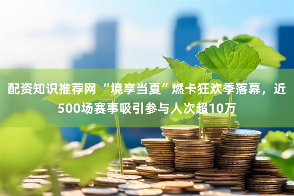 配资知识推荐网 “境享当夏”燃卡狂欢季落幕，近500场赛事吸引参与人次超10万