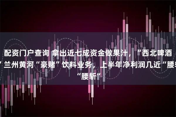 配资门户查询 拿出近七成资金做果汁，“西北啤酒王”兰州黄河“豪赌”饮料业务，上半年净利润几近“腰斩”