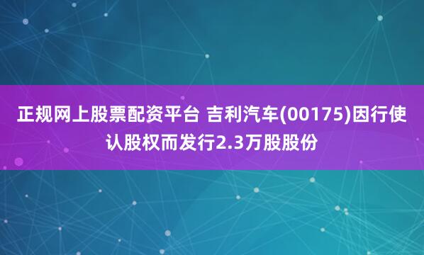 正规网上股票配资平台 吉利汽车(00175)因行使认股权而发行2.3万股股份