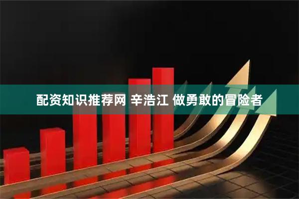 配资知识推荐网 辛浩江 做勇敢的冒险者