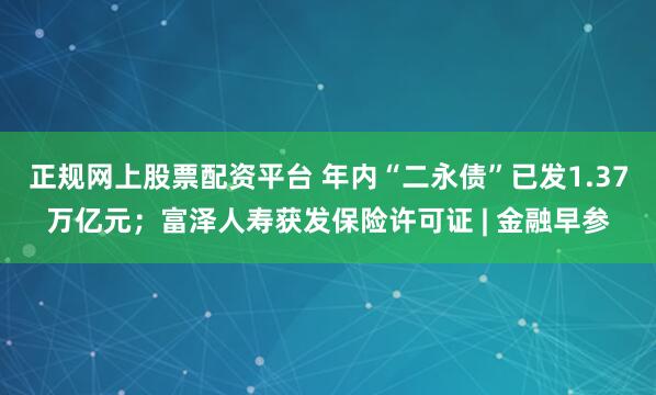 正规网上股票配资平台 年内“二永债”已发1.37万亿元；富泽人寿获发保险许可证 | 金融早参