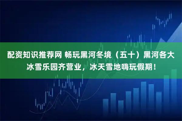 配资知识推荐网 畅玩黑河冬境（五十）黑河各大冰雪乐园齐营业，冰天雪地嗨玩假期！